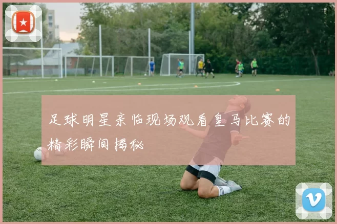 足球明星亲临现场观看皇马比赛的精彩瞬间揭秘