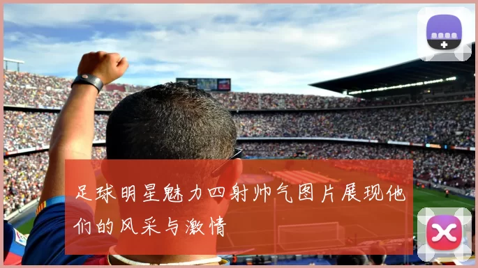 足球明星魅力四射帅气图片展现他们的风采与激情