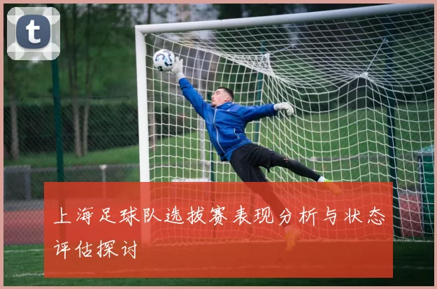 上海足球队选拔赛表现分析与状态评估探讨