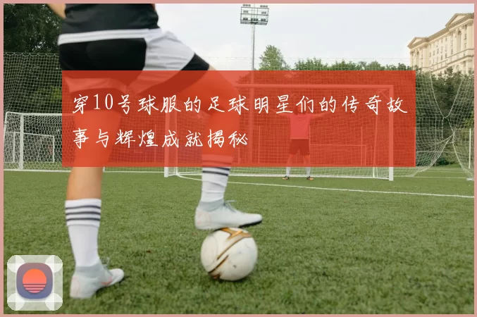 穿10号球服的足球明星们的传奇故事与辉煌成就揭秘