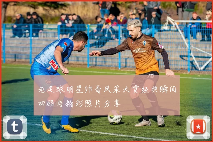 老足球明星帅哥风采大赏经典瞬间回顾与精彩照片分享