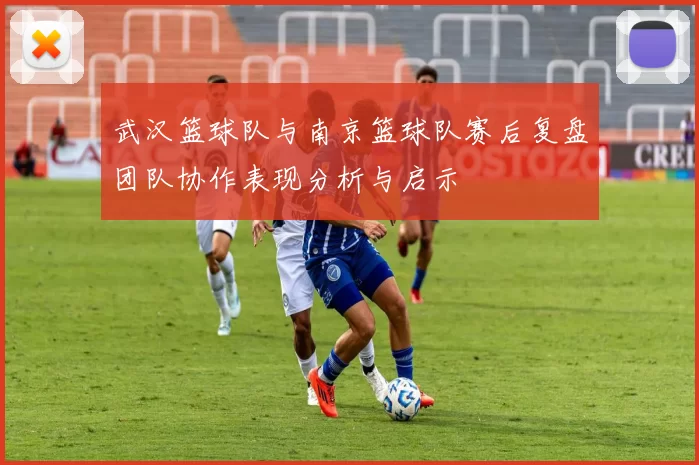武汉篮球队与南京篮球队赛后复盘团队协作表现分析与启示