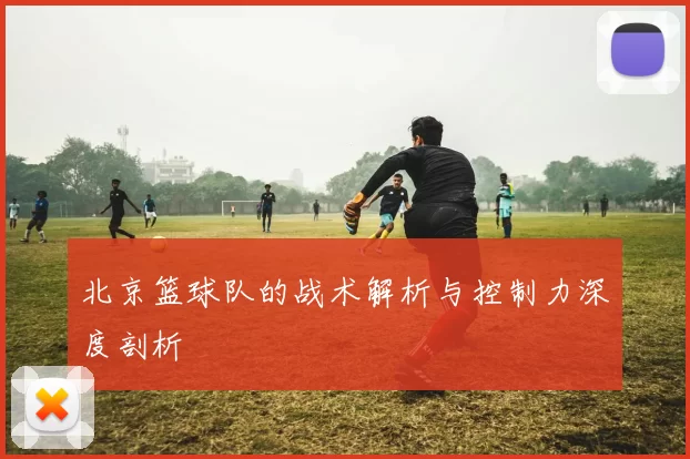 北京篮球队的战术解析与控制力深度剖析