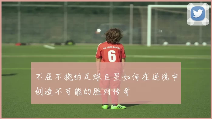 不屈不挠的足球巨星如何在逆境中创造不可能的胜利传奇