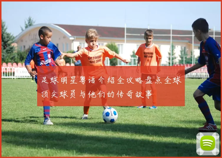 足球明星粤语介绍全攻略盘点全球顶尖球员与他们的传奇故事