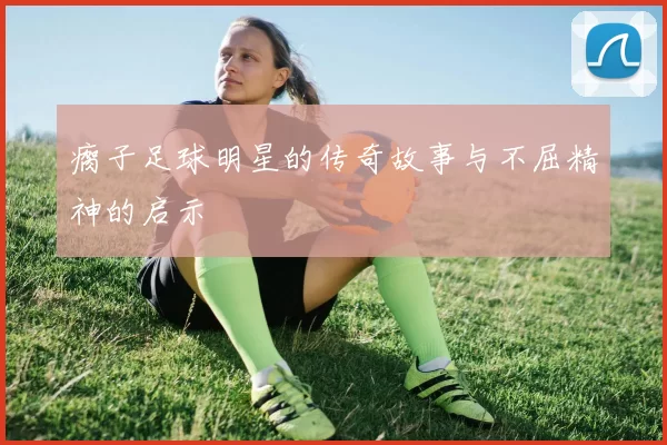 瘸子足球明星的传奇故事与不屈精神的启示