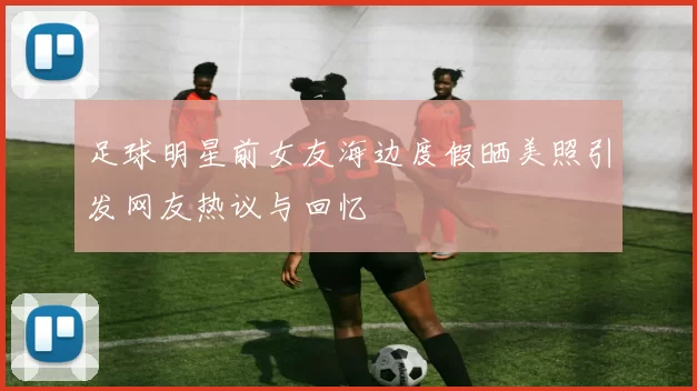 足球明星前女友海边度假晒美照引发网友热议与回忆