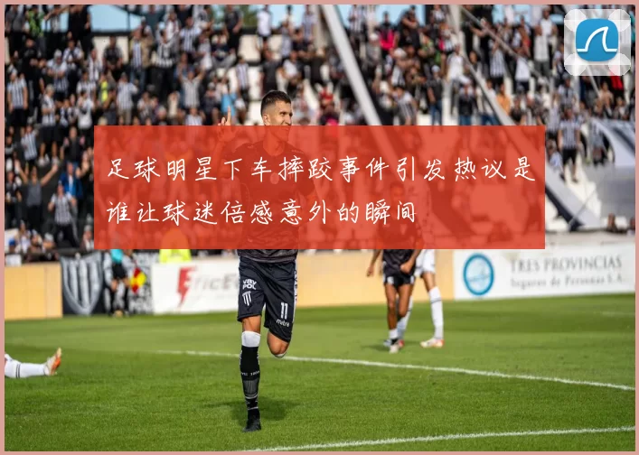 足球明星下车摔跤事件引发热议是谁让球迷倍感意外的瞬间