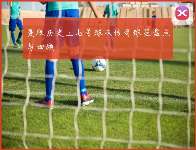 曼联历史上七号球衣传奇球星盘点与回顾