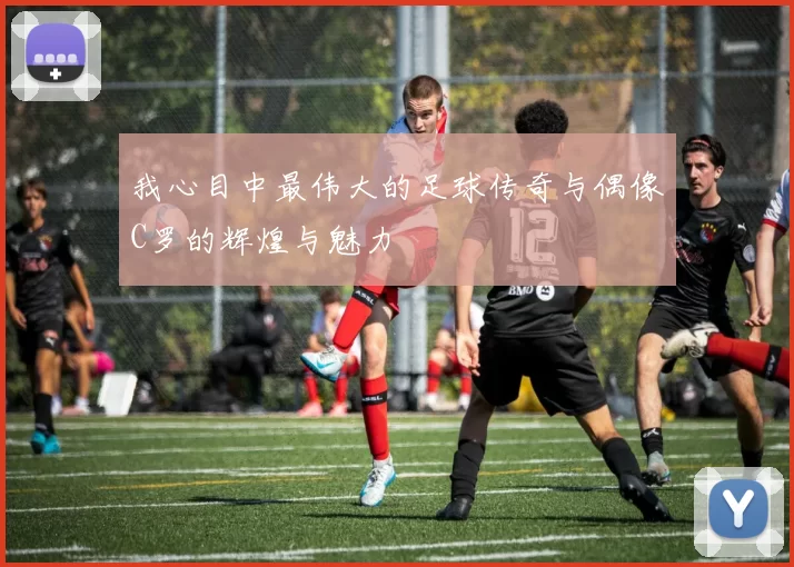我心目中最伟大的足球传奇与偶像C罗的辉煌与魅力