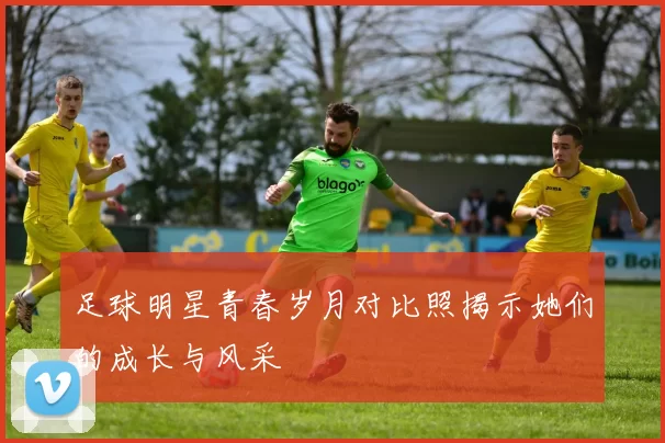 足球明星青春岁月对比照揭示她们的成长与风采