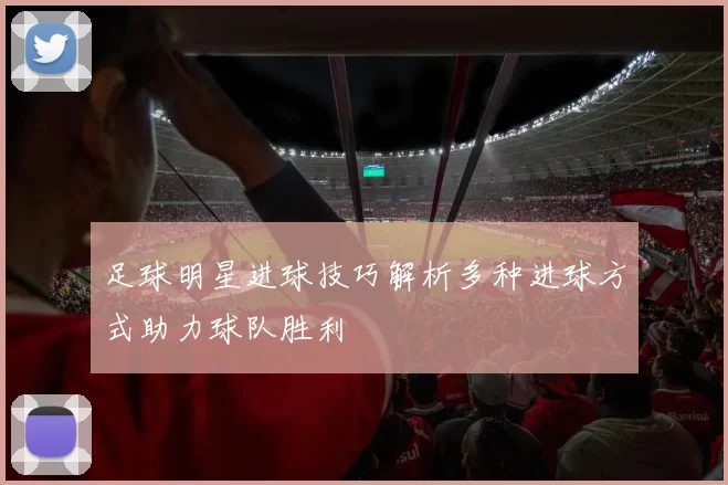 足球明星进球技巧解析多种进球方式助力球队胜利