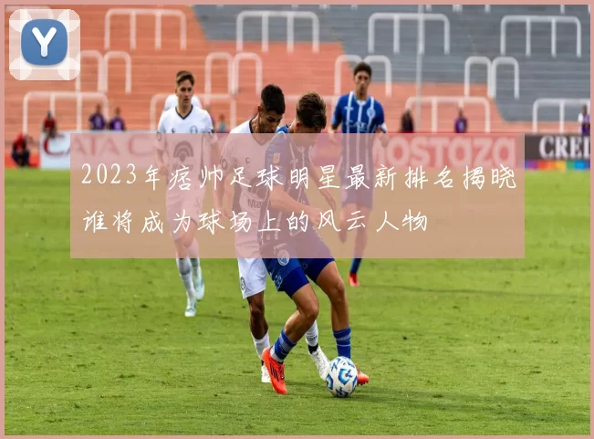 2023年痞帅足球明星最新排名揭晓谁将成为球场上的风云人物