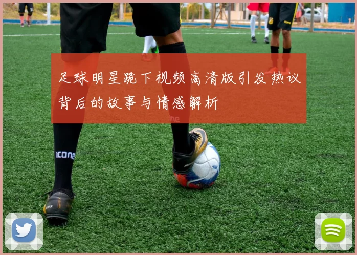 足球明星跪下视频高清版引发热议背后的故事与情感解析