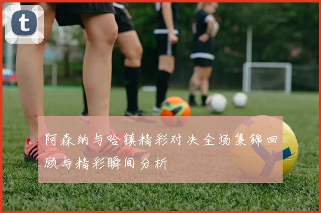 阿森纳与哈镇精彩对决全场集锦回顾与精彩瞬间分析