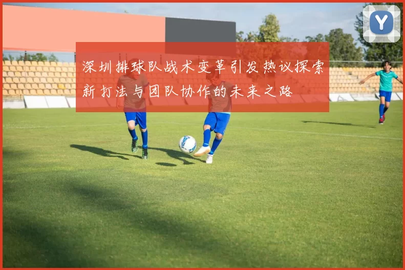 深圳排球队战术变革引发热议探索新打法与团队协作的未来之路