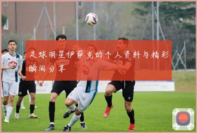 足球明星伊萨克的个人资料与精彩瞬间分享