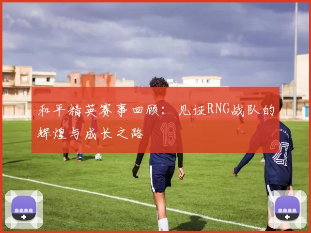 和平精英赛事回顾：见证RNG战队的辉煌与成长之路