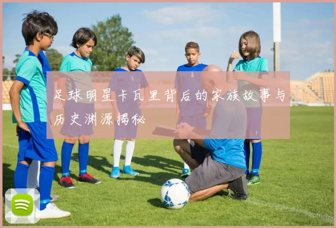 足球明星卡瓦里背后的家族故事与历史渊源揭秘