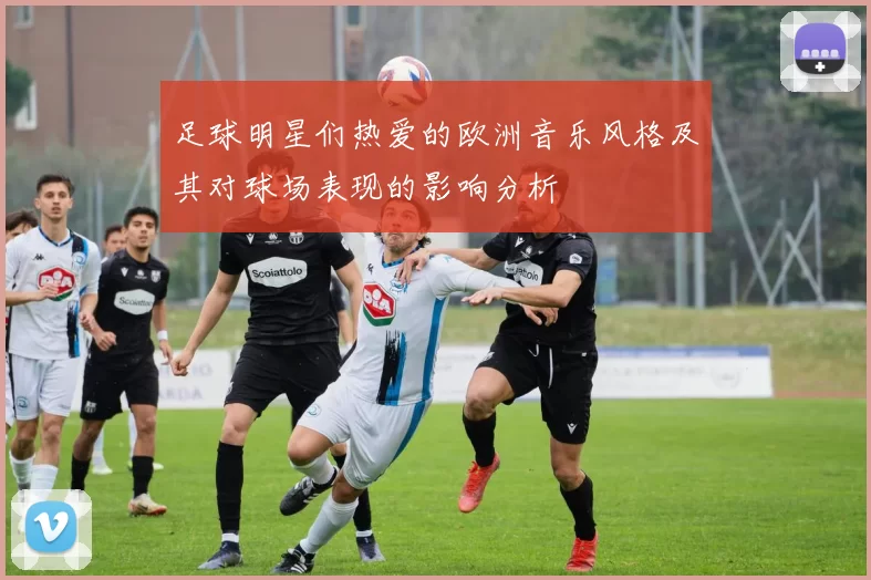 足球明星们热爱的欧洲音乐风格及其对球场表现的影响分析
