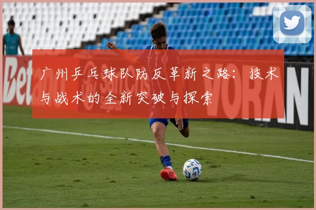 广州乒乓球队防反革新之路：技术与战术的全新突破与探索