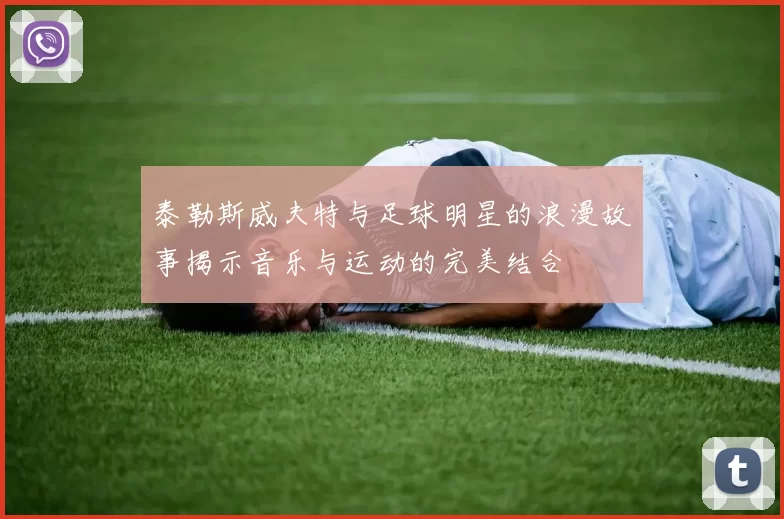泰勒斯威夫特与足球明星的浪漫故事揭示音乐与运动的完美结合