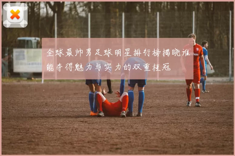 全球最帅男足球明星排行榜揭晓谁能夺得魅力与实力的双重桂冠