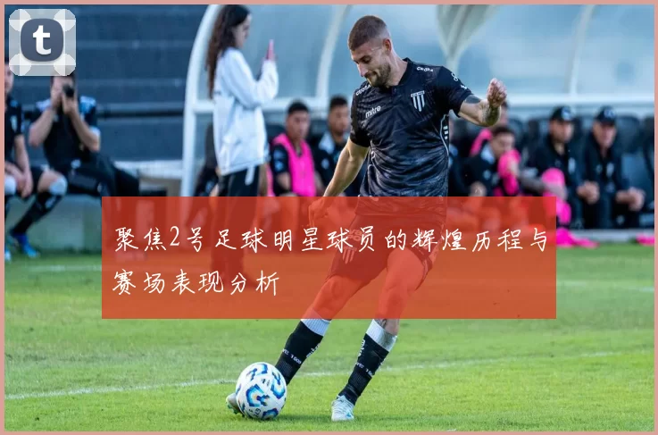 聚焦2号足球明星球员的辉煌历程与赛场表现分析