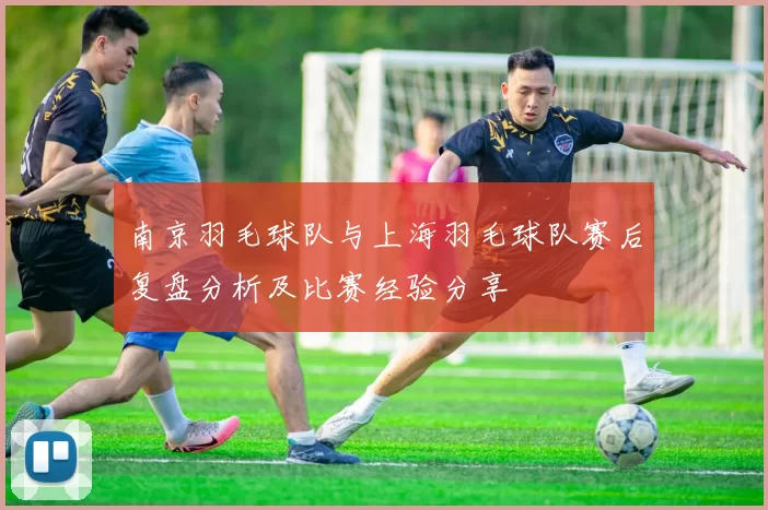 南京羽毛球队与上海羽毛球队赛后复盘分析及比赛经验分享