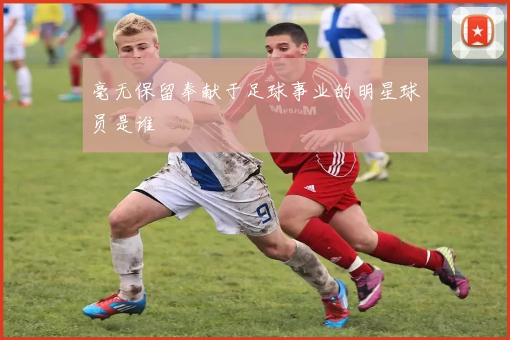 毫无保留奉献于足球事业的明星球员是谁