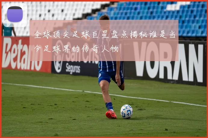 全球顶尖足球巨星盘点揭秘谁是当今足球界的传奇人物