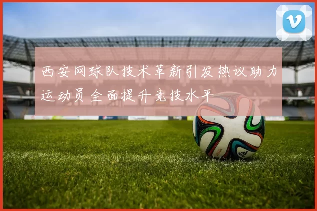 西安网球队技术革新引发热议助力运动员全面提升竞技水平