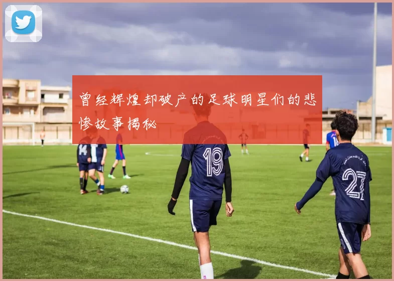 曾经辉煌却破产的足球明星们的悲惨故事揭秘