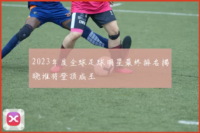2023年度全球足球明星最终排名揭晓谁将登顶成王