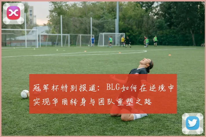 冠军杯特别报道：BLG如何在逆境中实现华丽转身与团队重塑之路