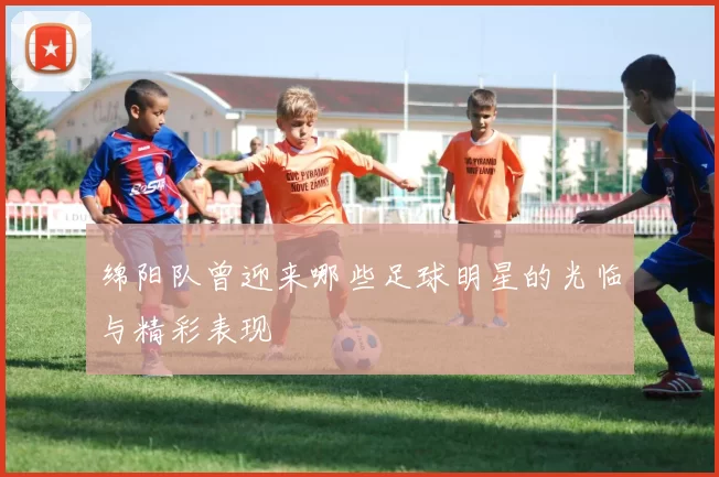 绵阳队曾迎来哪些足球明星的光临与精彩表现