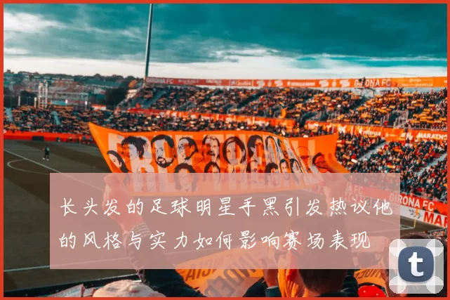 长头发的足球明星手黑引发热议他的风格与实力如何影响赛场表现