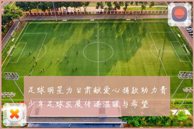 足球明星为甘肃献爱心捐款助力青少年足球发展传递温暖与希望