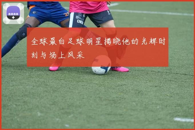 全球最白足球明星揭晓他的光辉时刻与场上风采