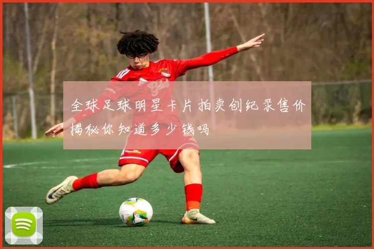 全球足球明星卡片拍卖创纪录售价揭秘你知道多少钱吗