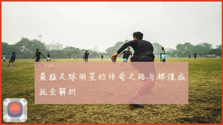 最猛足球明星的传奇之路与辉煌成就全解析