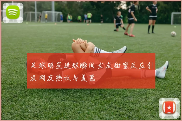 足球明星进球瞬间女友甜蜜反应引发网友热议与羡慕