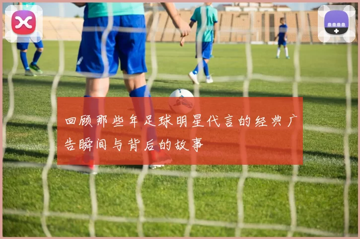 回顾那些年足球明星代言的经典广告瞬间与背后的故事