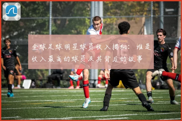 全球足球明星球员收入揭秘：谁是收入最高的球员及其背后的故事