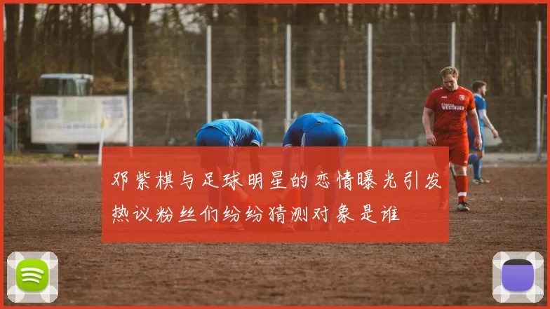 邓紫棋与足球明星的恋情曝光引发热议粉丝们纷纷猜测对象是谁