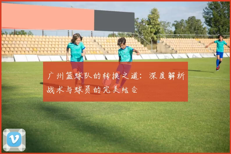 广州篮球队的转换之道：深度解析战术与球员的完美结合