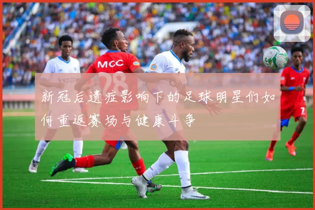 新冠后遗症影响下的足球明星们如何重返赛场与健康斗争