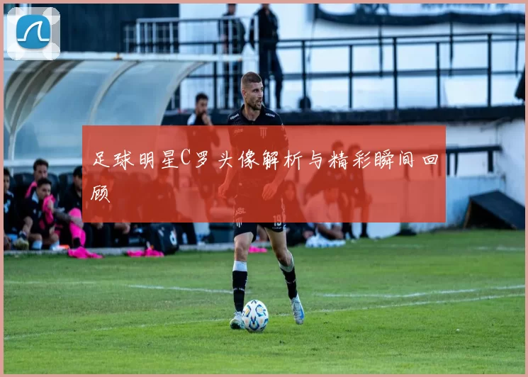 足球明星C罗头像解析与精彩瞬间回顾