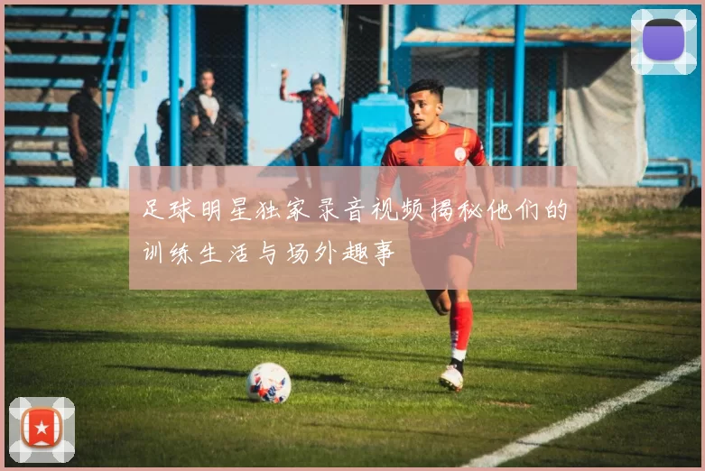 足球明星独家录音视频揭秘他们的训练生活与场外趣事
